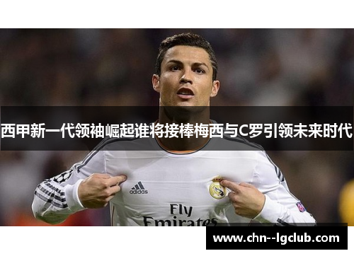 西甲新一代领袖崛起谁将接棒梅西与C罗引领未来时代 西甲新一代领袖崛起谁将接棒梅西与C罗引领未来时代