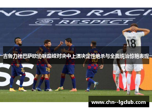 吉鲁力挫巴萨欧协联巅峰对决中上演决定性绝杀与全面统治惊艳表现