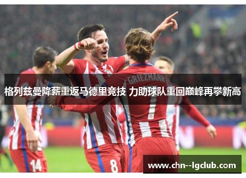 格列兹曼降薪重返马德里竞技 力助球队重回巅峰再攀新高 格列兹曼降薪重返马德里竞技 力助球队重回巅峰再攀新高