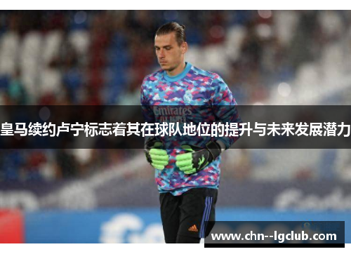 皇马续约卢宁标志着其在球队地位的提升与未来发展潜力