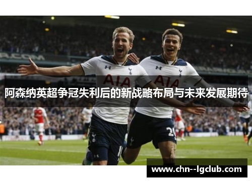 阿森纳英超争冠失利后的新战略布局与未来发展期待