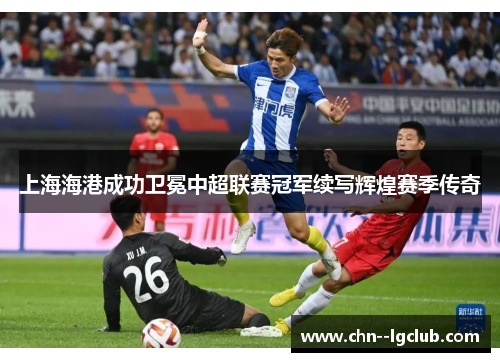 上海海港成功卫冕中超联赛冠军续写辉煌赛季传奇 上海海港成功卫冕中超联赛冠军续写辉煌赛季传奇