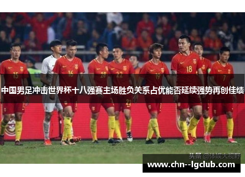 中国男足冲击世界杯十八强赛主场胜负关系占优能否延续强势再创佳绩 中国男足冲击世界杯十八强赛主场胜负关系占优能否延续强势再创佳绩